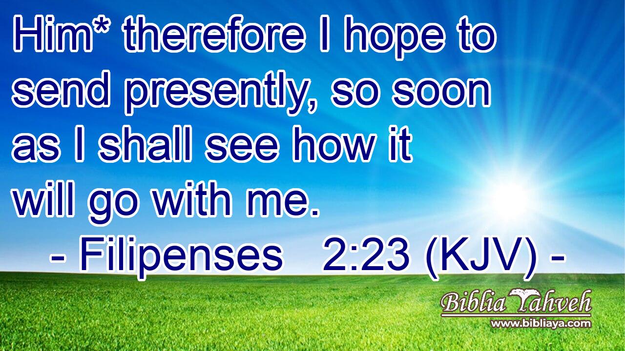 Him* therefore I hope to send presently, so soon as I shall see how it will go with me.