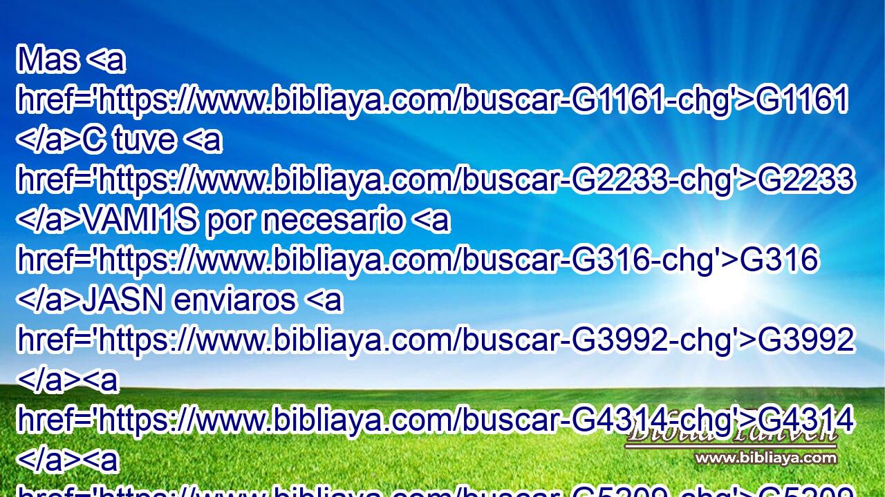 Mas G1161 C tuve G2233 VAMI1S por necesario G316 JASN enviaros G3992 G4314 G5209 VAAN P RP2AP a Epafrodito, G1891 NASM mi G3450 RP1GS hermano G3588 G80 DASM NASM y G2532 C colaborador G4904 JASM y G2532 C compañero de milicia, G4961 NASM • G1161 C vuestro G5216 RP2GP mensajero, G652 NASM y G2532 C ministrador G3011 NASM de mis G3450 RP1GS necesidades; G3588 G5532 DGSF NGSF 