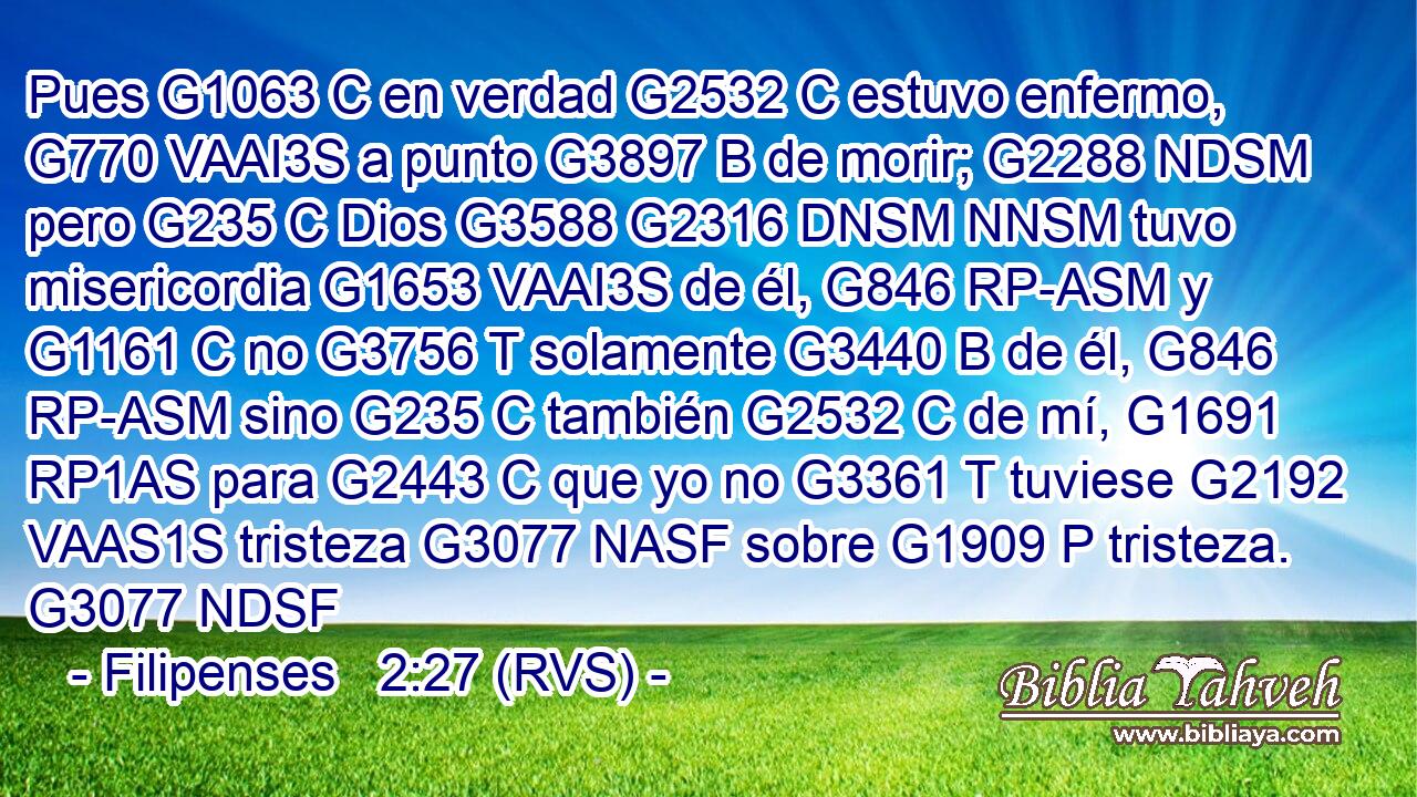 Pues G1063 C en verdad G2532 C estuvo enfermo, G770 VAAI3S a punto G3897 B de morir; G2288 NDSM pero G235 C Dios G3588 G2316 DNSM NNSM tuvo misericordia G1653 VAAI3S de él, G846 RP-ASM y G1161 C no G3756 T solamente G3440 B de él, G846 RP-ASM sino G235 C también G2532 C de mí, G1691 RP1AS para G2443 C que yo no G3361 T tuviese G2192 VAAS1S tristeza G3077 NASF sobre G1909 P tristeza. G3077 NDSF 