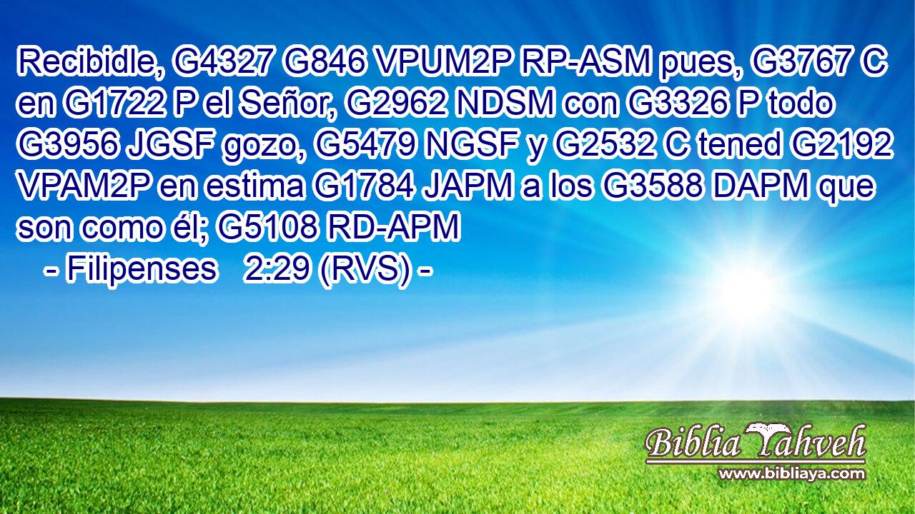 Recibidle, G4327 G846 VPUM2P RP-ASM pues, G3767 C en G1722 P el Señor, G2962 NDSM con G3326 P todo G3956 JGSF gozo, G5479 NGSF y G2532 C tened G2192 VPAM2P en estima G1784 JAPM a los G3588 DAPM que son como él; G5108 RD-APM 
