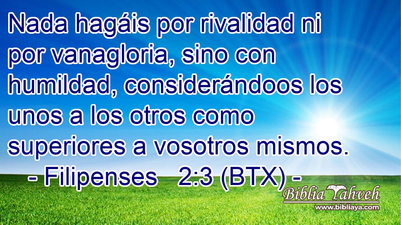 Nada hagáis por rivalidad ni por vanagloria, sino con humildad, considerándoos los unos a los otros como superiores a vosotros mismos.
