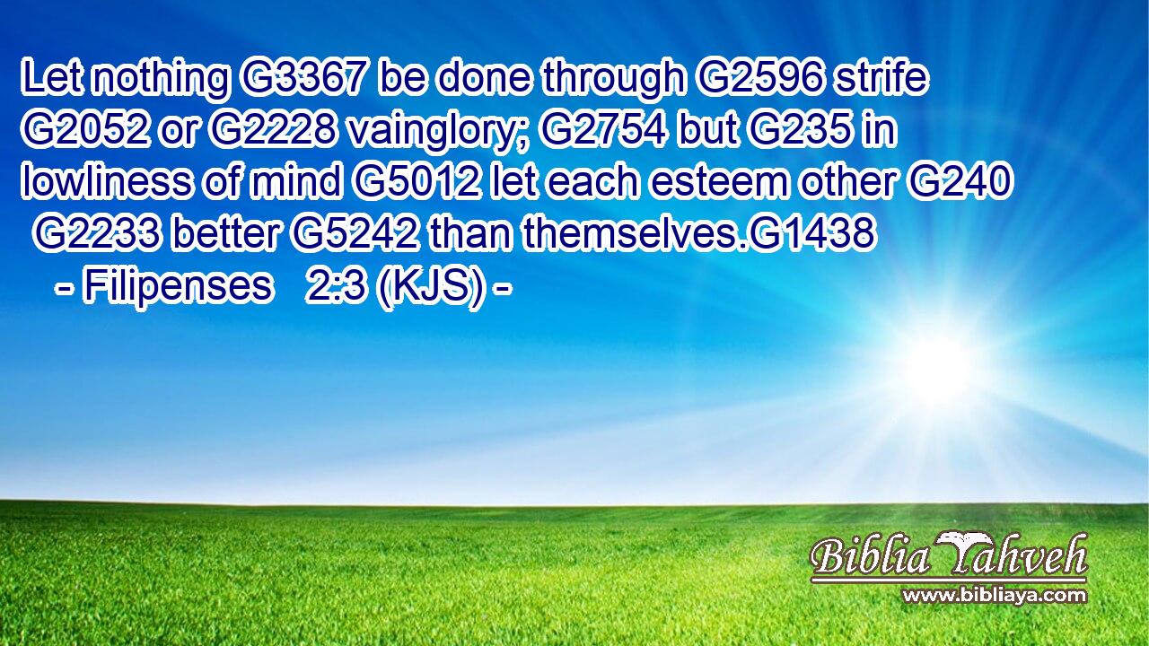 Let nothing G3367 be done through G2596 strife G2052 or G2228 vainglory; G2754 but G235 in lowliness of mind G5012 let each esteem other G240  G2233 better G5242 than themselves.G1438