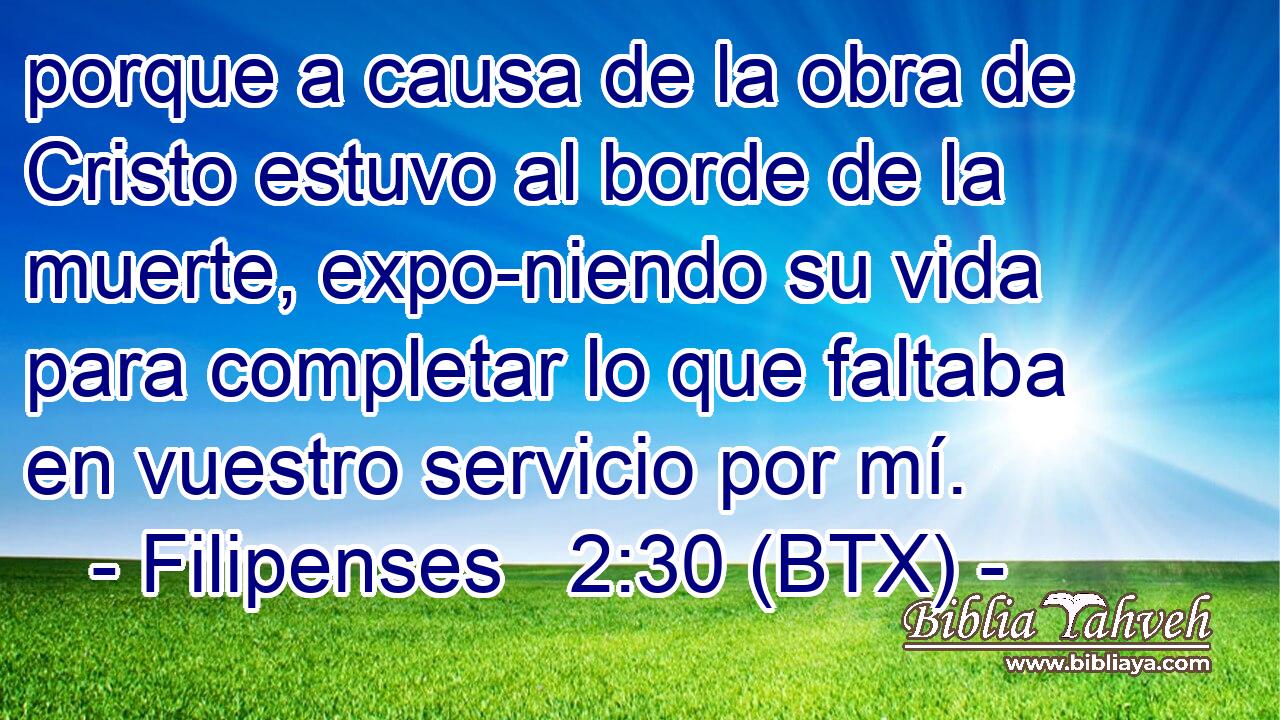 porque a causa de la obra de Cristo estuvo al borde de la muerte, expo-niendo su vida para completar lo que faltaba en vuestro servicio por mí.