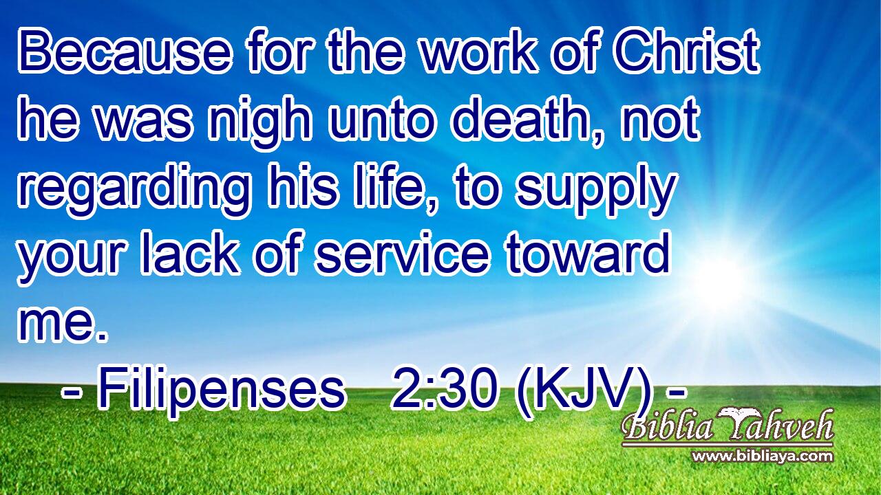 Because for the work of Christ he was nigh unto death, not regarding his life, to supply your lack of service toward me.