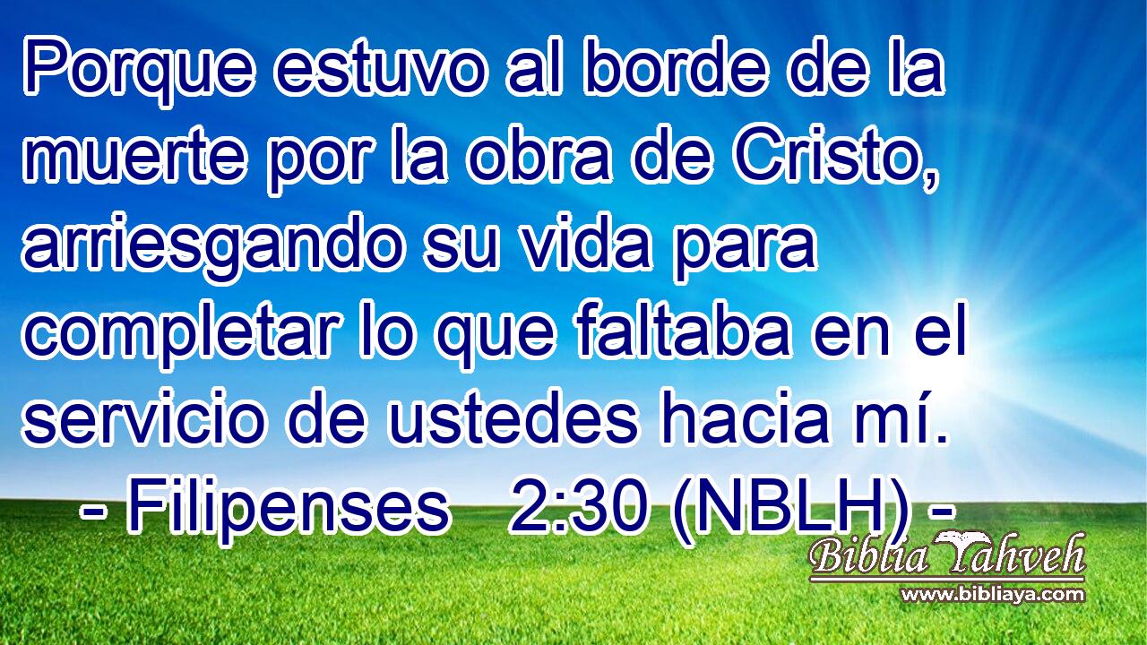  Porque estuvo al borde de la muerte por la obra de Cristo, arriesgando su vida para completar lo que faltaba en el servicio de ustedes hacia mí. 