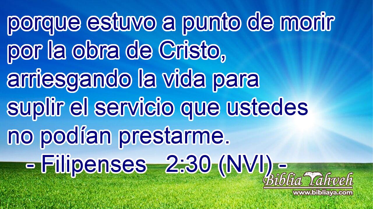  porque estuvo a punto de morir por la obra de Cristo, arriesgando la vida para suplir el servicio que ustedes no podían prestarme. 