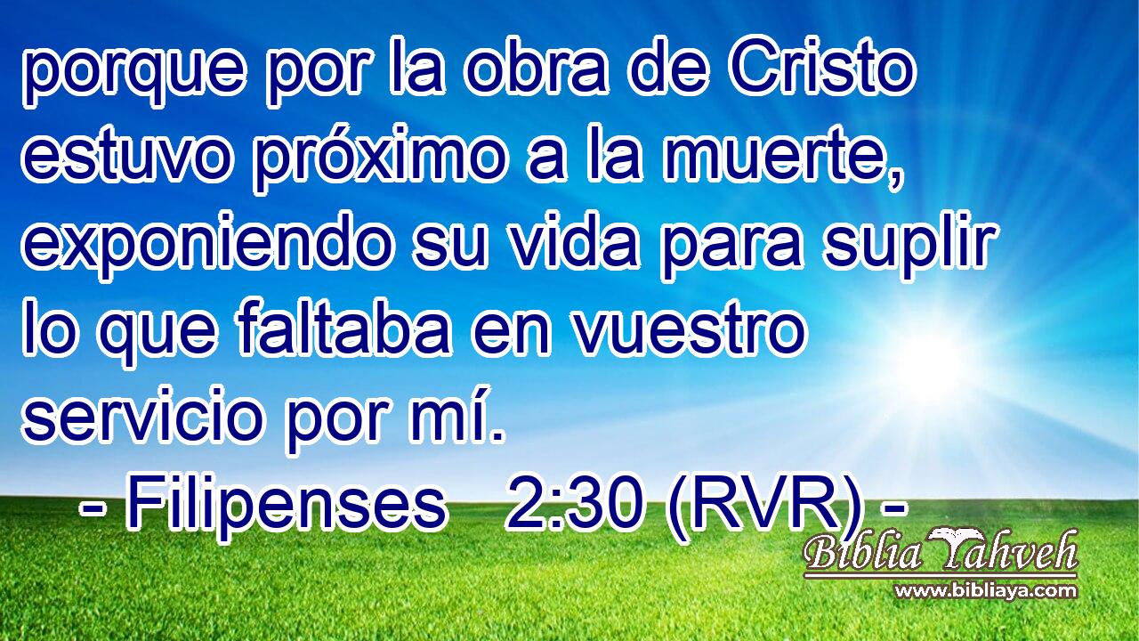 porque por la obra de Cristo estuvo próximo a la muerte, exponiendo su vida para suplir lo que faltaba en vuestro servicio por mí.