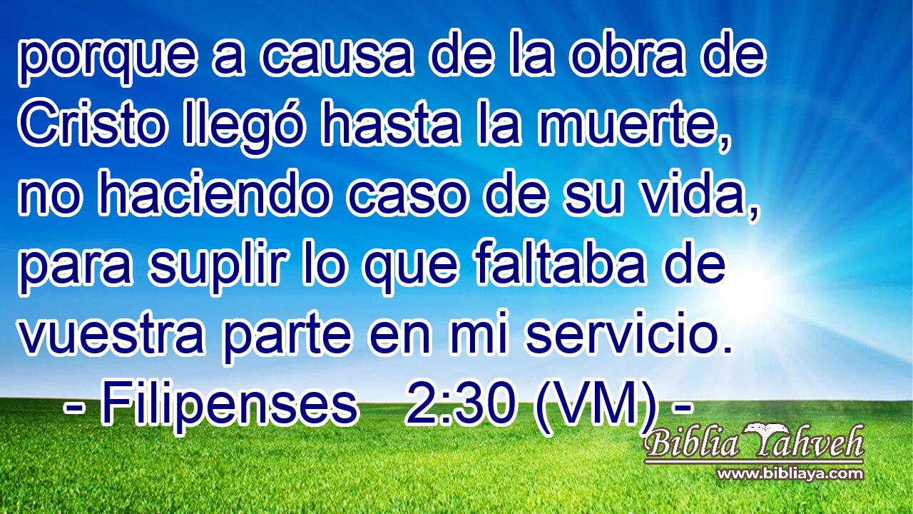  porque a causa de la obra de Cristo llegó hasta la muerte, no haciendo caso de su vida, para suplir lo que faltaba de vuestra parte en mi servicio. 
