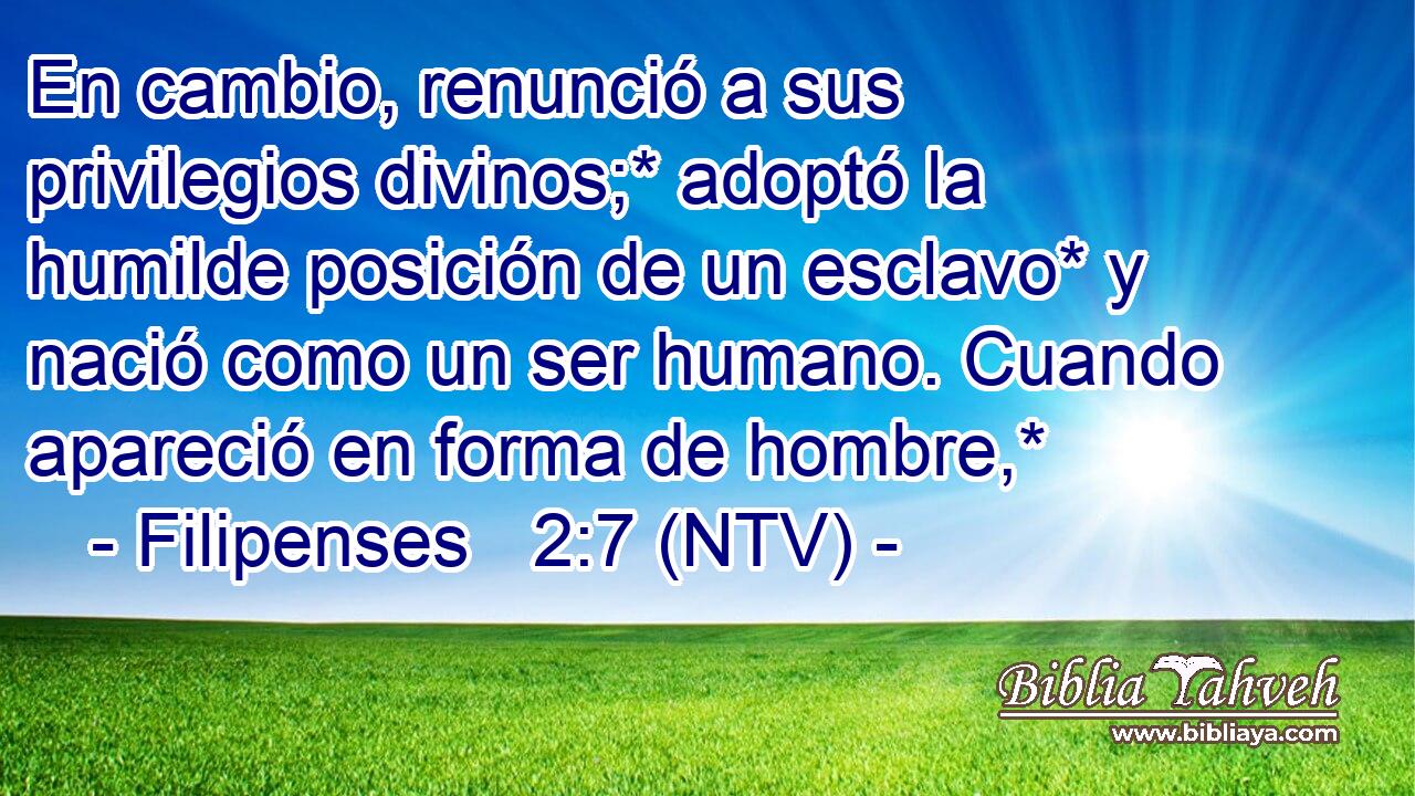 En cambio, renunció a sus privilegios divinos;* adoptó la humilde posición de un esclavo* y nació como un ser humano. Cuando apareció en forma de hombre,*