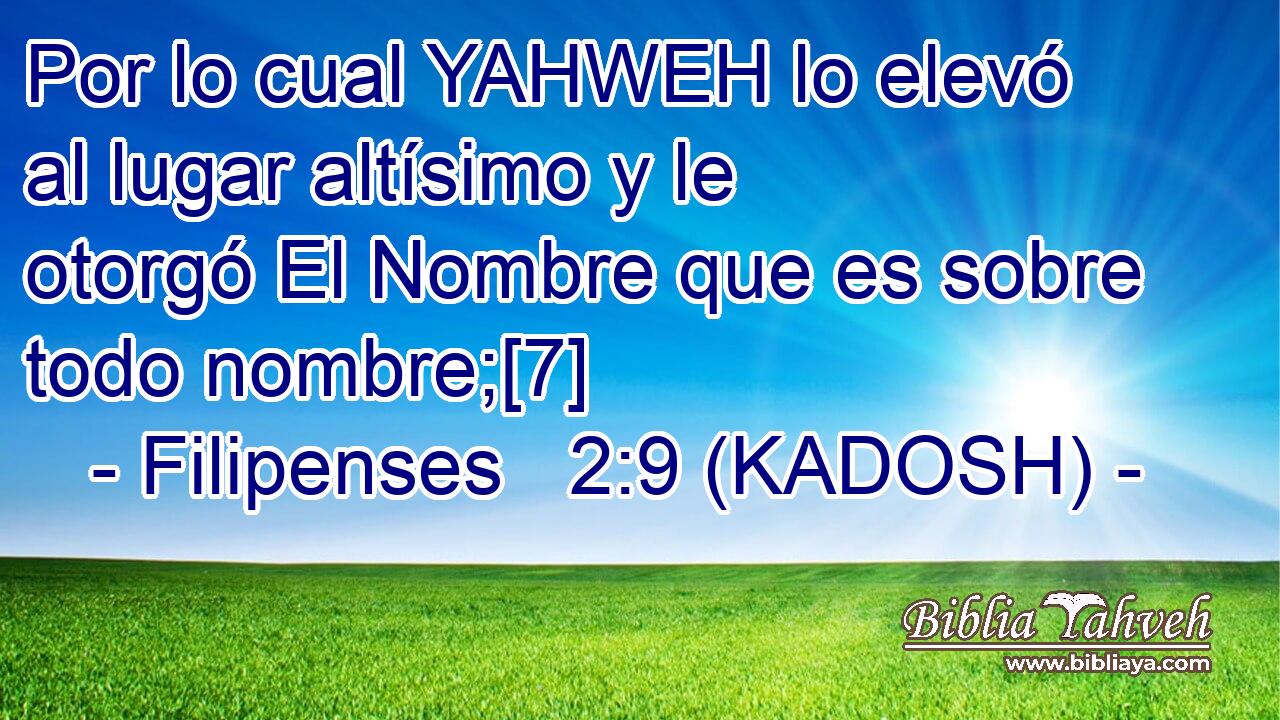  Por lo cual YAHWEH lo elevó al lugar altísimo y le otorgó El Nombre que es sobre todo nombre;[7] 