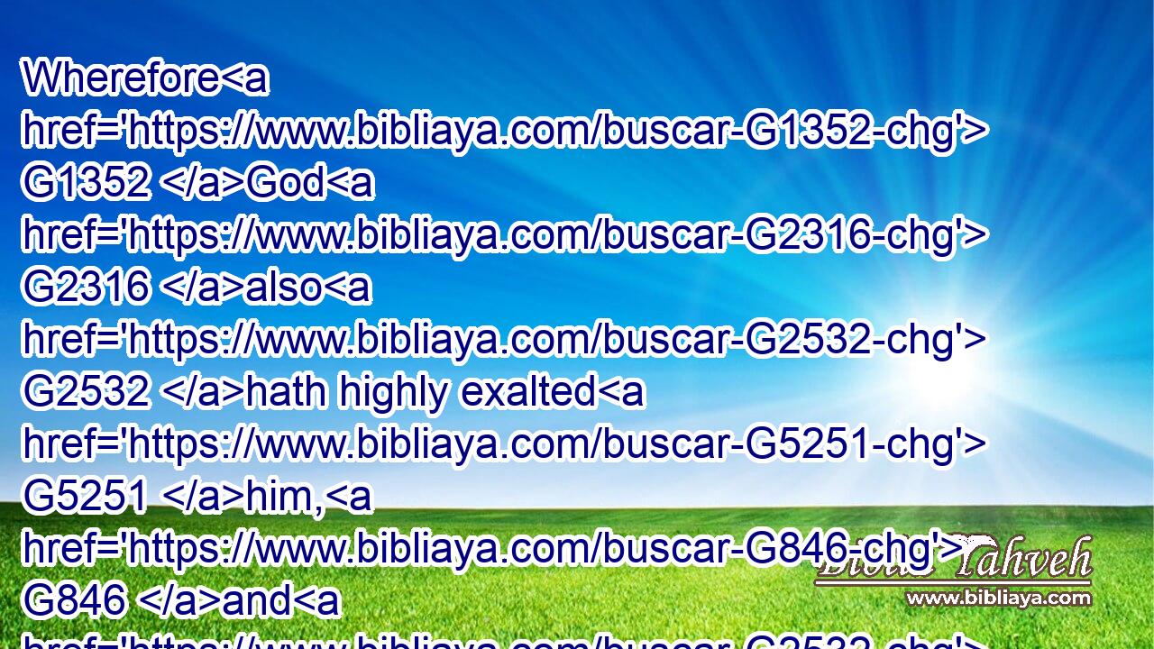 Wherefore G1352 God G2316 also G2532 hath highly exalted G5251 him, G846 and G2532 given G5483 him G846 a name G3686 which G3588 is above G5228 every G3956 name:G3686