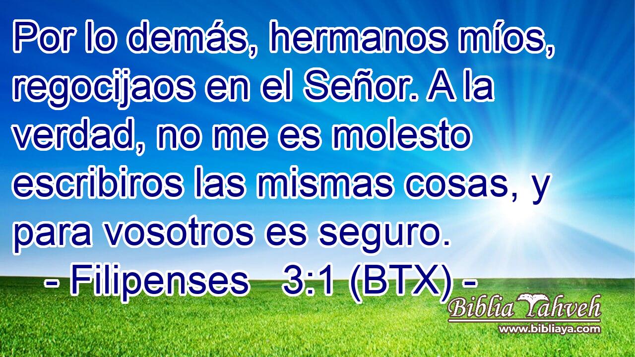 Por lo demás, hermanos míos, regocijaos en el Señor. A la verdad, no me es molesto escribiros las mismas cosas, y para vosotros es seguro.