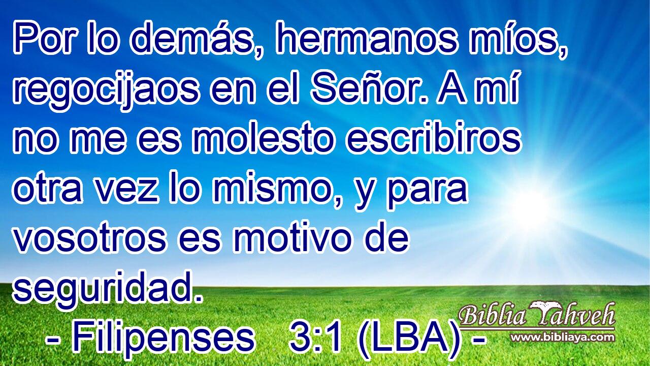 Por lo demás, hermanos míos, regocijaos en el Señor. A mí no me es molesto escribiros otra vez lo mismo, y para vosotros es motivo de seguridad.