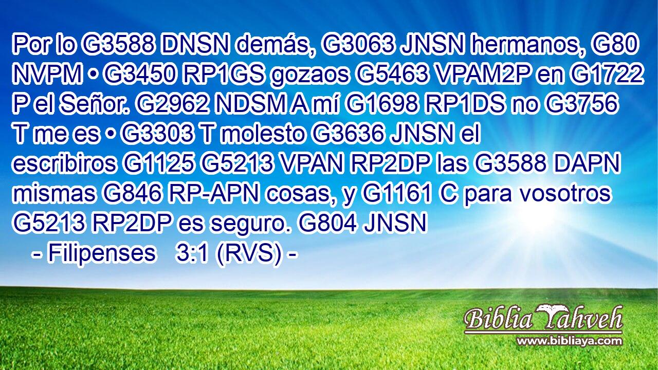 Por lo G3588 DNSN demás, G3063 JNSN hermanos, G80 NVPM • G3450 RP1GS gozaos G5463 VPAM2P en G1722 P el Señor. G2962 NDSM A mí G1698 RP1DS no G3756 T me es • G3303 T molesto G3636 JNSN el escribiros G1125 G5213 VPAN RP2DP las G3588 DAPN mismas G846 RP-APN cosas, y G1161 C para vosotros G5213 RP2DP es seguro. G804 JNSN 