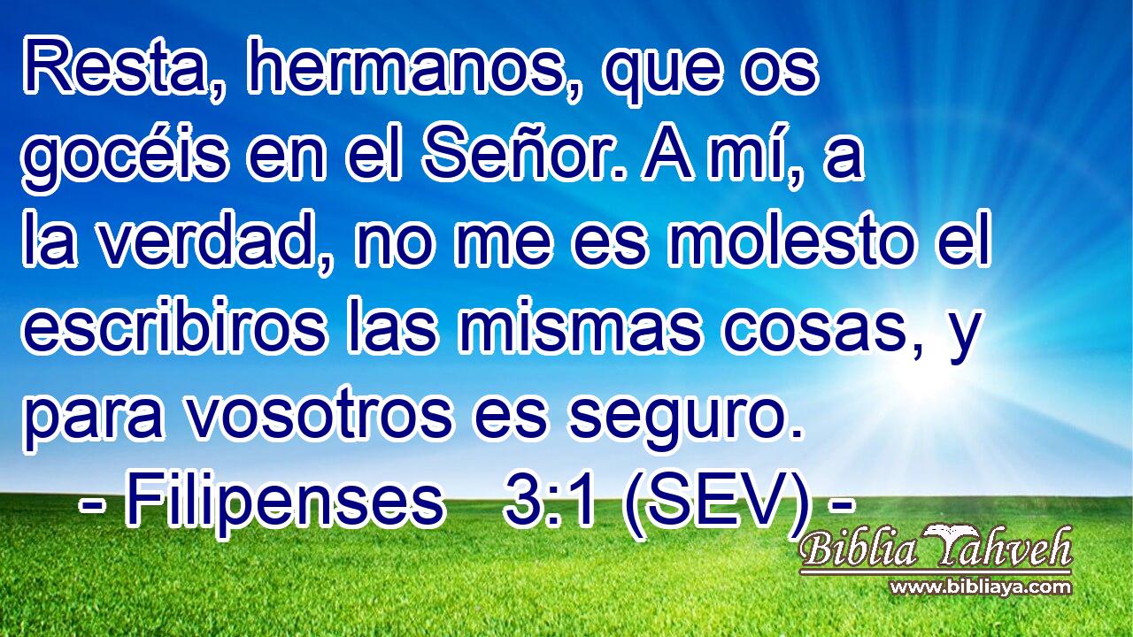 Resta, hermanos, que os gocéis en el Señor. A mí, a la verdad, no me es molesto el escribiros las mismas cosas, y para vosotros es seguro.