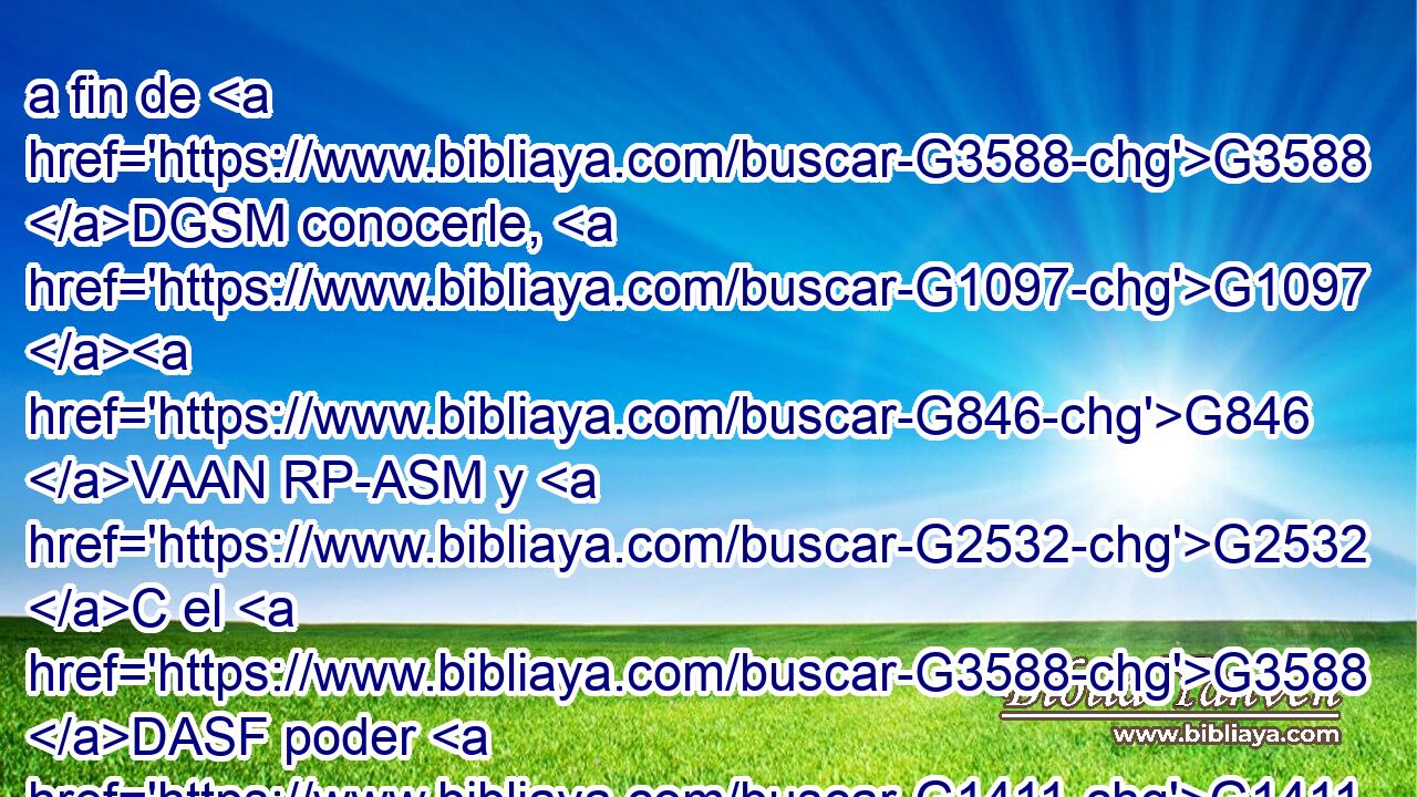 a fin de G3588 DGSM conocerle, G1097 G846 VAAN RP-ASM y G2532 C el G3588 DASF poder G1411 NASF de su G846 RP-GSM resurrección, G3588 G386 DGSF NGSF y G2532 C la participación G3588 G2842 DASF NASF de sus G846 RP-GSM padecimientos, G3588 G3804 DGPN NGPN « llegando G4833 VPPP-SNM a ser G846 RP-GSM semejante a él» en su muerte, G3588 G2288 DDSM NDSM 