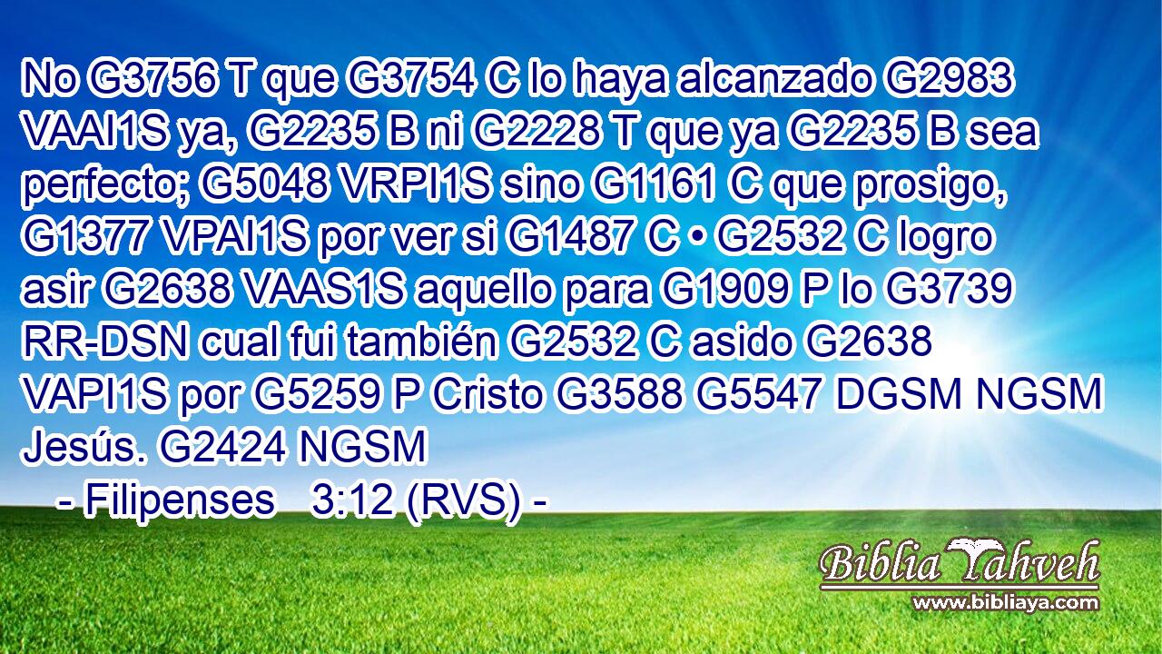 No G3756 T que G3754 C lo haya alcanzado G2983 VAAI1S ya, G2235 B ni G2228 T que ya G2235 B sea perfecto; G5048 VRPI1S sino G1161 C que prosigo, G1377 VPAI1S por ver si G1487 C • G2532 C logro asir G2638 VAAS1S aquello para G1909 P lo G3739 RR-DSN cual fui también G2532 C asido G2638 VAPI1S por G5259 P Cristo G3588 G5547 DGSM NGSM Jesús. G2424 NGSM 
