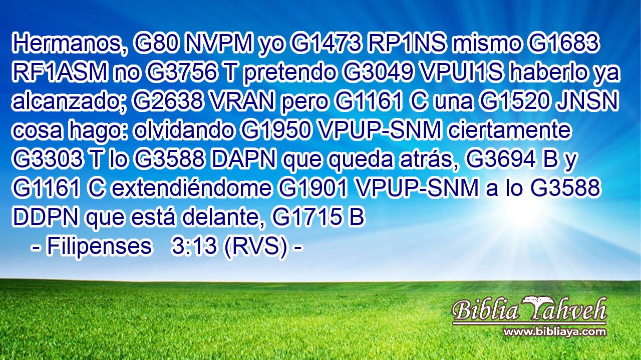 Hermanos, G80 NVPM yo G1473 RP1NS mismo G1683 RF1ASM no G3756 T pretendo G3049 VPUI1S haberlo ya alcanzado; G2638 VRAN pero G1161 C una G1520 JNSN cosa hago: olvidando G1950 VPUP-SNM ciertamente G3303 T lo G3588 DAPN que queda atrás, G3694 B y G1161 C extendiéndome G1901 VPUP-SNM a lo G3588 DDPN que está delante, G1715 B 