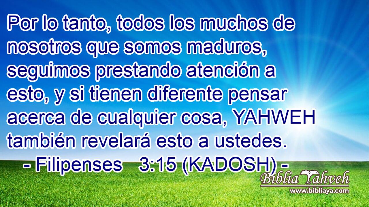  Por lo tanto, todos los muchos de nosotros que somos maduros, seguimos prestando atención a esto, y si tienen diferente pensar acerca de cualquier cosa, YAHWEH también revelará esto a ustedes. 