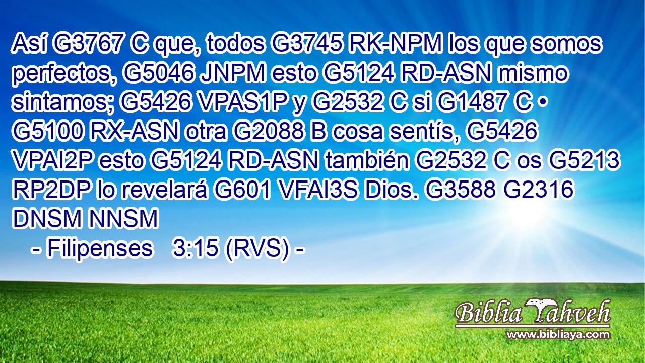 Así G3767 C que, todos G3745 RK-NPM los que somos perfectos, G5046 JNPM esto G5124 RD-ASN mismo sintamos; G5426 VPAS1P y G2532 C si G1487 C • G5100 RX-ASN otra G2088 B cosa sentís, G5426 VPAI2P esto G5124 RD-ASN también G2532 C os G5213 RP2DP lo revelará G601 VFAI3S Dios. G3588 G2316 DNSM NNSM 