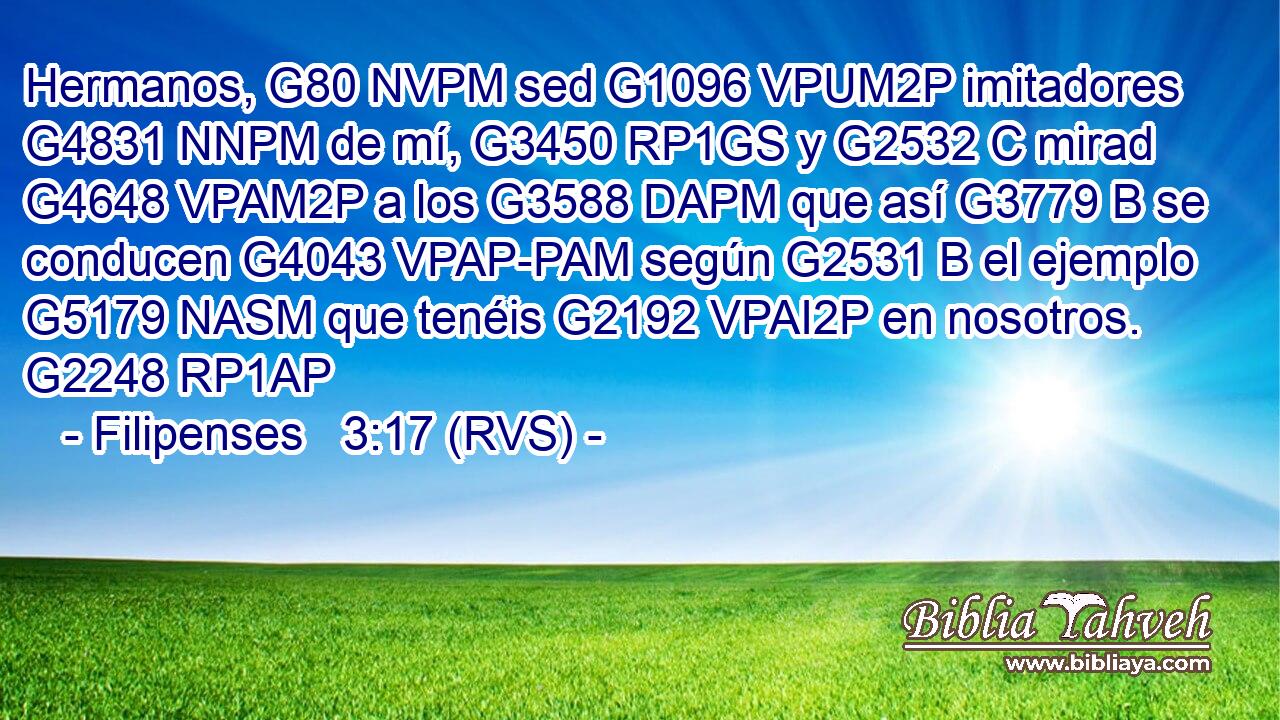 Hermanos, G80 NVPM sed G1096 VPUM2P imitadores G4831 NNPM de mí, G3450 RP1GS y G2532 C mirad G4648 VPAM2P a los G3588 DAPM que así G3779 B se conducen G4043 VPAP-PAM según G2531 B el ejemplo G5179 NASM que tenéis G2192 VPAI2P en nosotros. G2248 RP1AP 