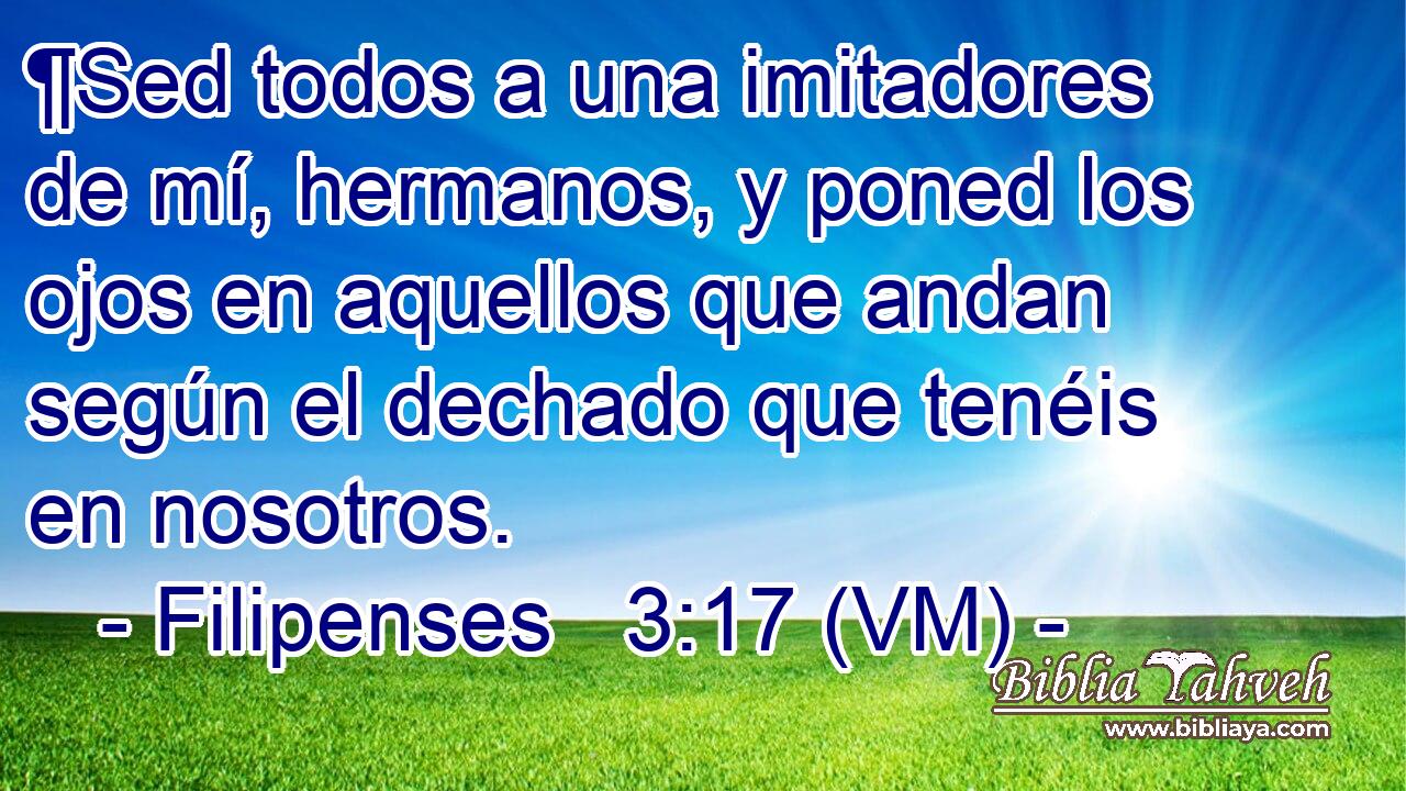  ¶Sed todos a una imitadores de mí, hermanos, y poned los ojos en aquellos que andan según el dechado que tenéis en nosotros. 