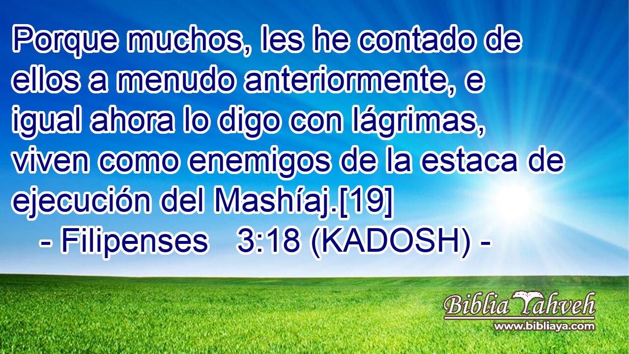  Porque muchos, les he contado de ellos a menudo anteriormente, e igual ahora lo digo con lágrimas, viven como enemigos de la estaca de ejecución del Mashíaj.[19] 