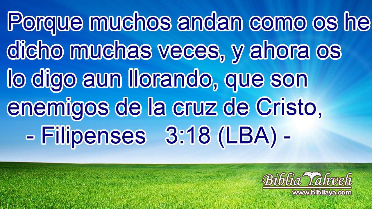 Porque muchos andan como os he dicho muchas veces, y ahora os lo digo aun llorando, que son enemigos de la cruz de Cristo,