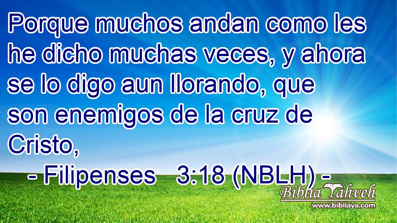  Porque muchos andan como les he dicho muchas veces, y ahora se lo digo aun llorando, que son enemigos de la cruz de Cristo, 