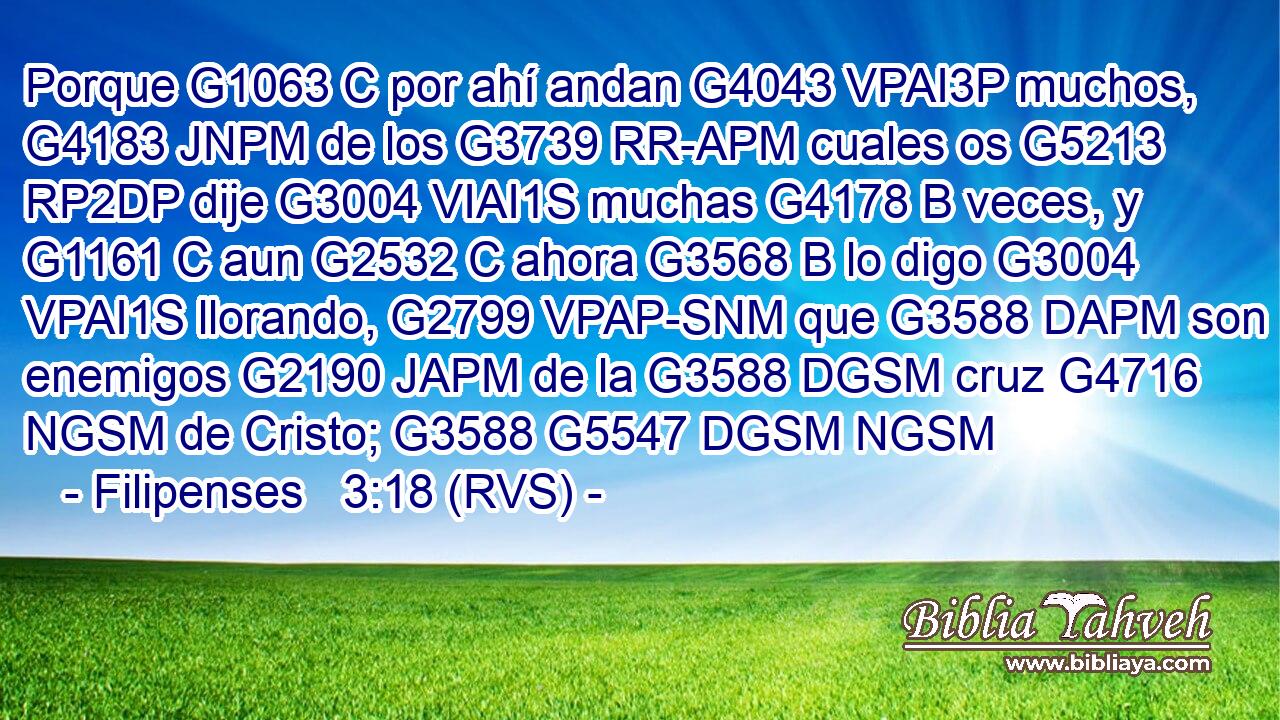 Porque G1063 C por ahí andan G4043 VPAI3P muchos, G4183 JNPM de los G3739 RR-APM cuales os G5213 RP2DP dije G3004 VIAI1S muchas G4178 B veces, y G1161 C aun G2532 C ahora G3568 B lo digo G3004 VPAI1S llorando, G2799 VPAP-SNM que G3588 DAPM son enemigos G2190 JAPM de la G3588 DGSM cruz G4716 NGSM de Cristo; G3588 G5547 DGSM NGSM 