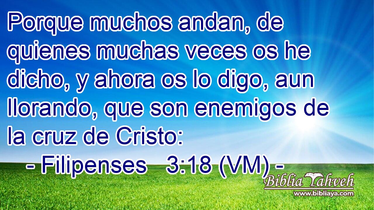  Porque muchos andan, de quienes muchas veces os he dicho, y ahora os lo digo, aun llorando, que son enemigos de la cruz de Cristo: 