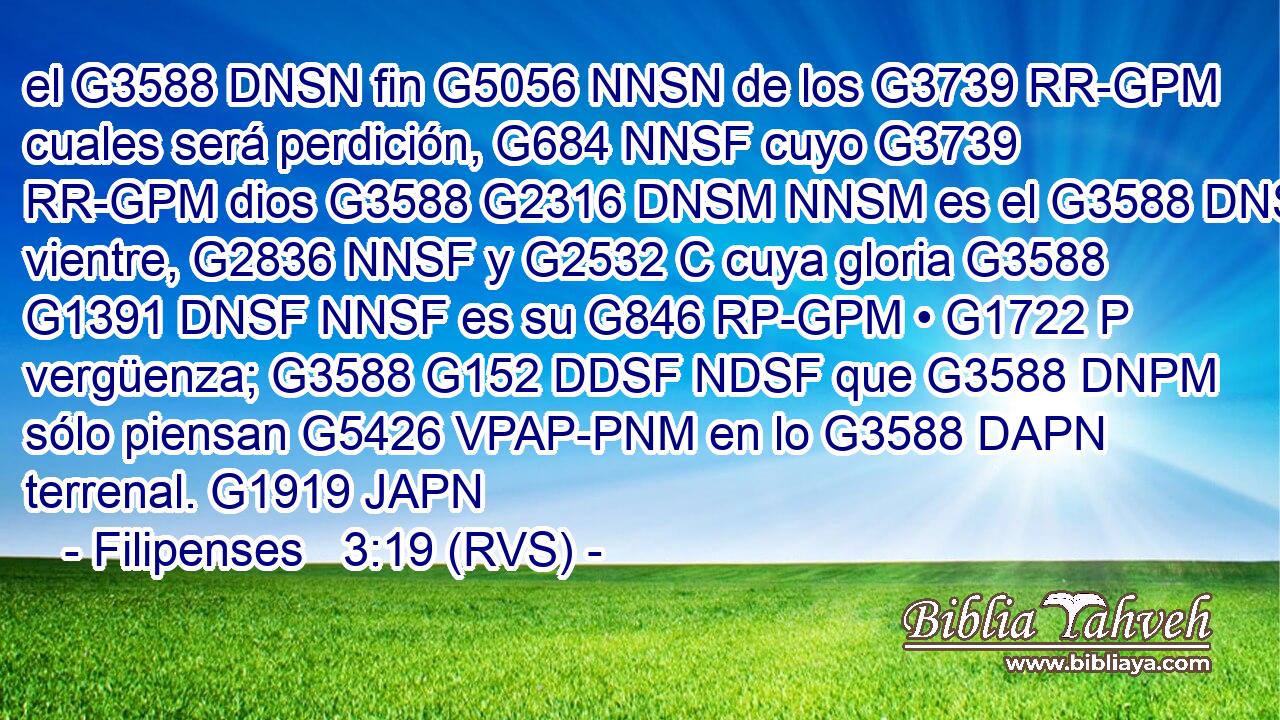 el G3588 DNSN fin G5056 NNSN de los G3739 RR-GPM cuales será perdición, G684 NNSF cuyo G3739 RR-GPM dios G3588 G2316 DNSM NNSM es el G3588 DNSF vientre, G2836 NNSF y G2532 C cuya gloria G3588 G1391 DNSF NNSF es su G846 RP-GPM • G1722 P vergüenza; G3588 G152 DDSF NDSF que G3588 DNPM sólo piensan G5426 VPAP-PNM en lo G3588 DAPN terrenal. G1919 JAPN 