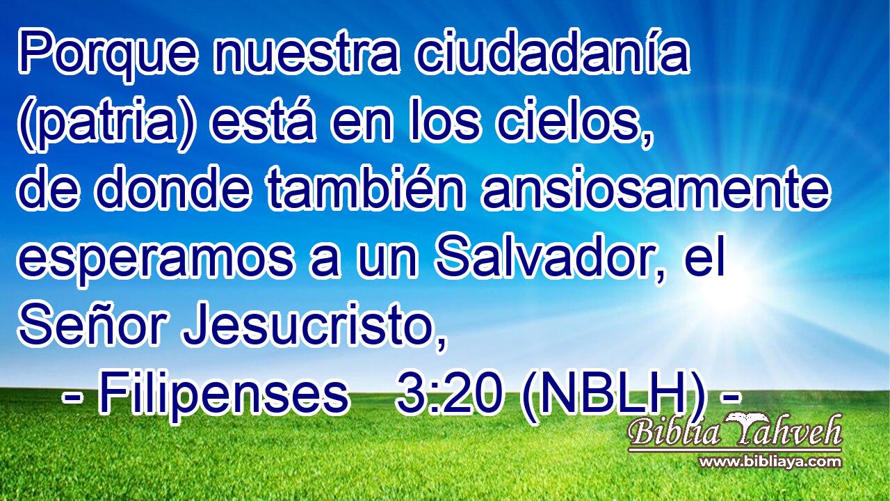  Porque nuestra ciudadanía (patria) está en los cielos, de donde también ansiosamente esperamos a un Salvador, el Señor Jesucristo, 