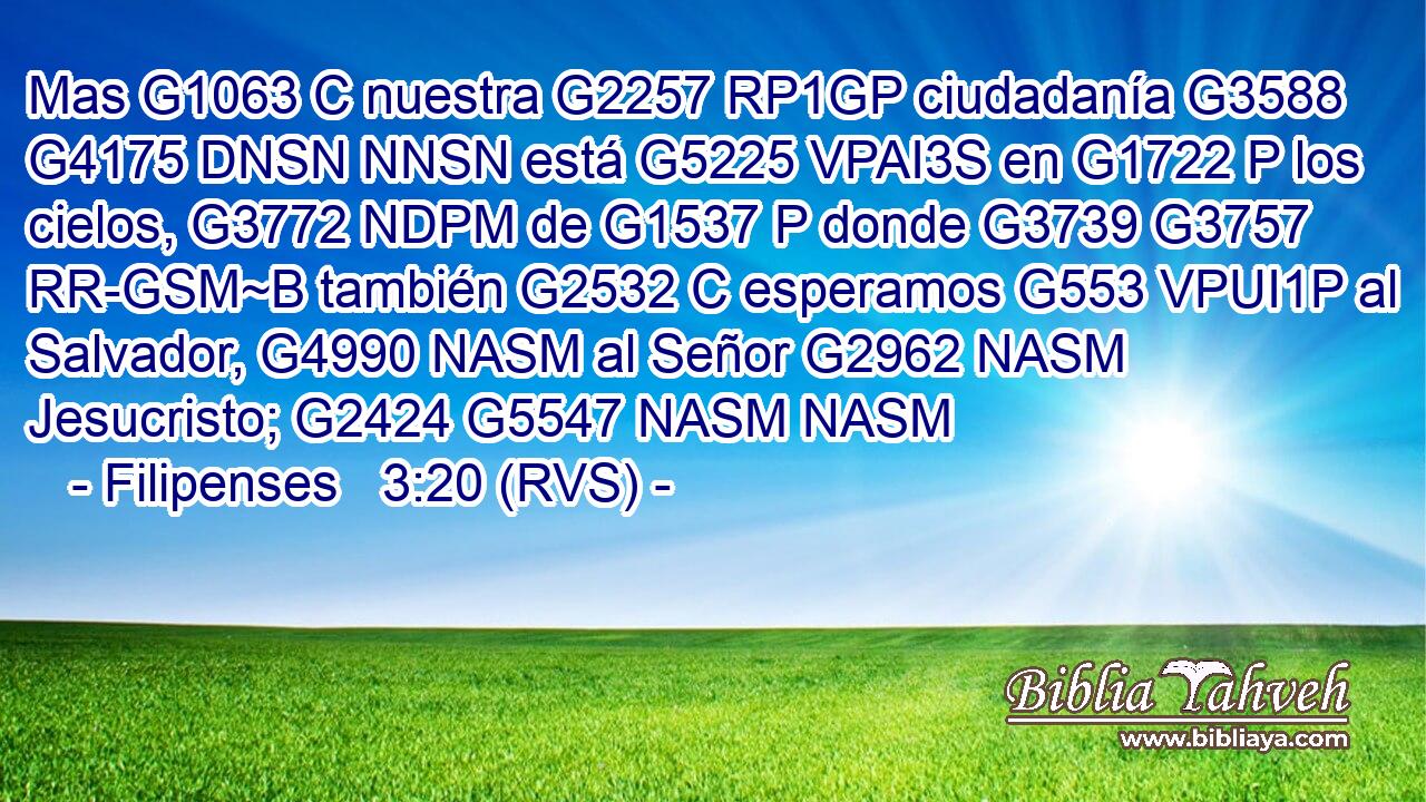 Mas G1063 C nuestra G2257 RP1GP ciudadanía G3588 G4175 DNSN NNSN está G5225 VPAI3S en G1722 P los cielos, G3772 NDPM de G1537 P donde G3739 G3757 RR-GSM~B también G2532 C esperamos G553 VPUI1P al Salvador, G4990 NASM al Señor G2962 NASM Jesucristo; G2424 G5547 NASM NASM 