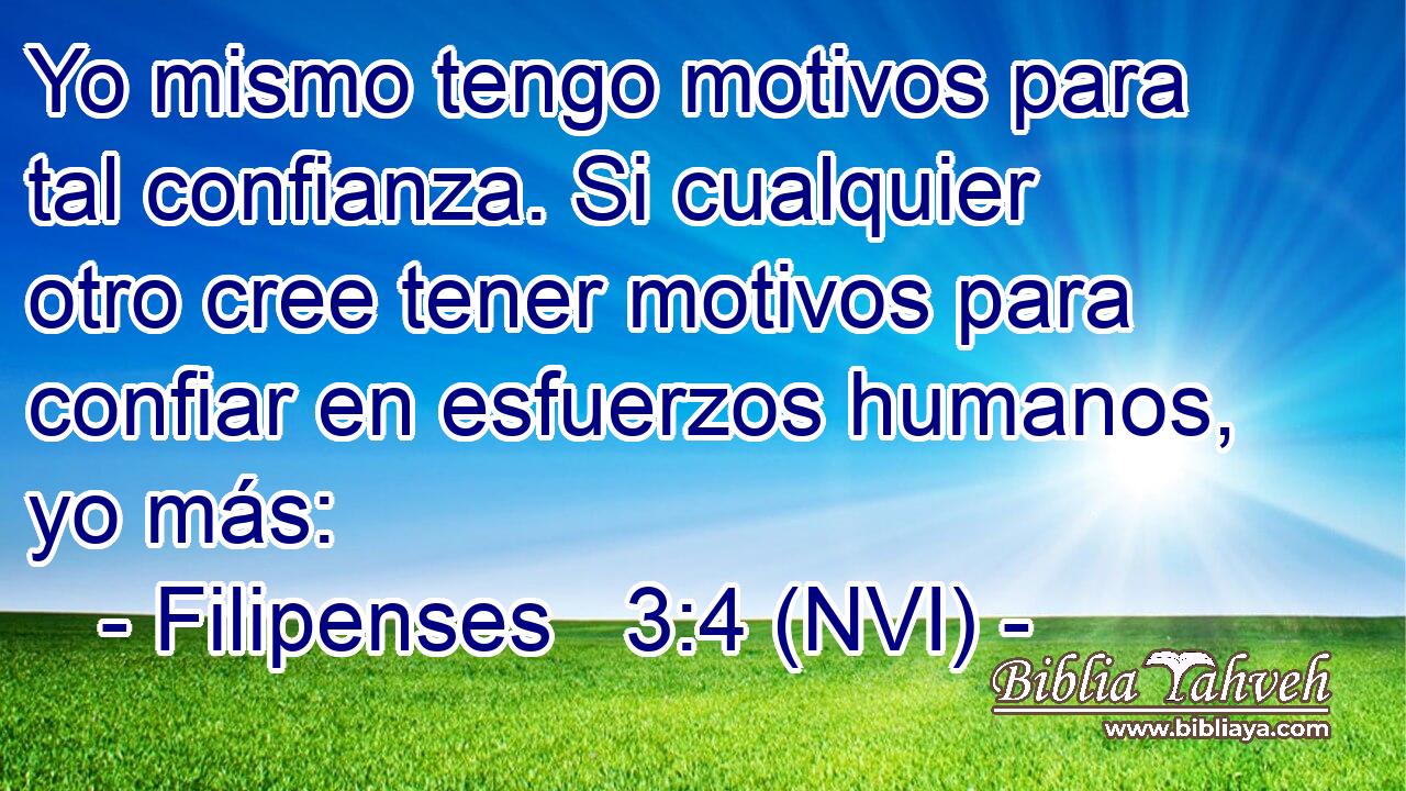  Yo mismo tengo motivos para tal confianza. Si cualquier otro cree tener motivos para confiar en esfuerzos humanos, yo más: 