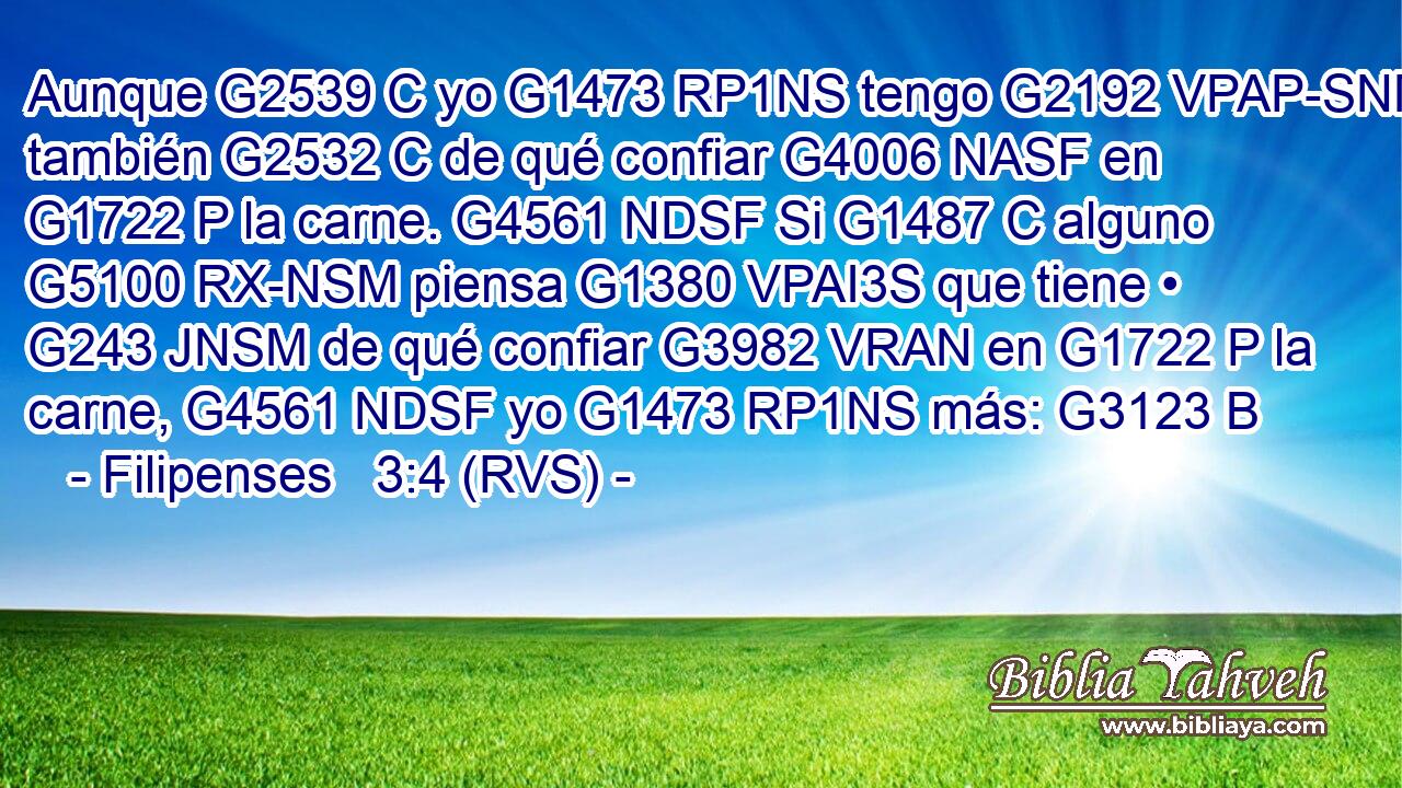 Aunque G2539 C yo G1473 RP1NS tengo G2192 VPAP-SNM también G2532 C de qué confiar G4006 NASF en G1722 P la carne. G4561 NDSF Si G1487 C alguno G5100 RX-NSM piensa G1380 VPAI3S que tiene • G243 JNSM de qué confiar G3982 VRAN en G1722 P la carne, G4561 NDSF yo G1473 RP1NS más: G3123 B 