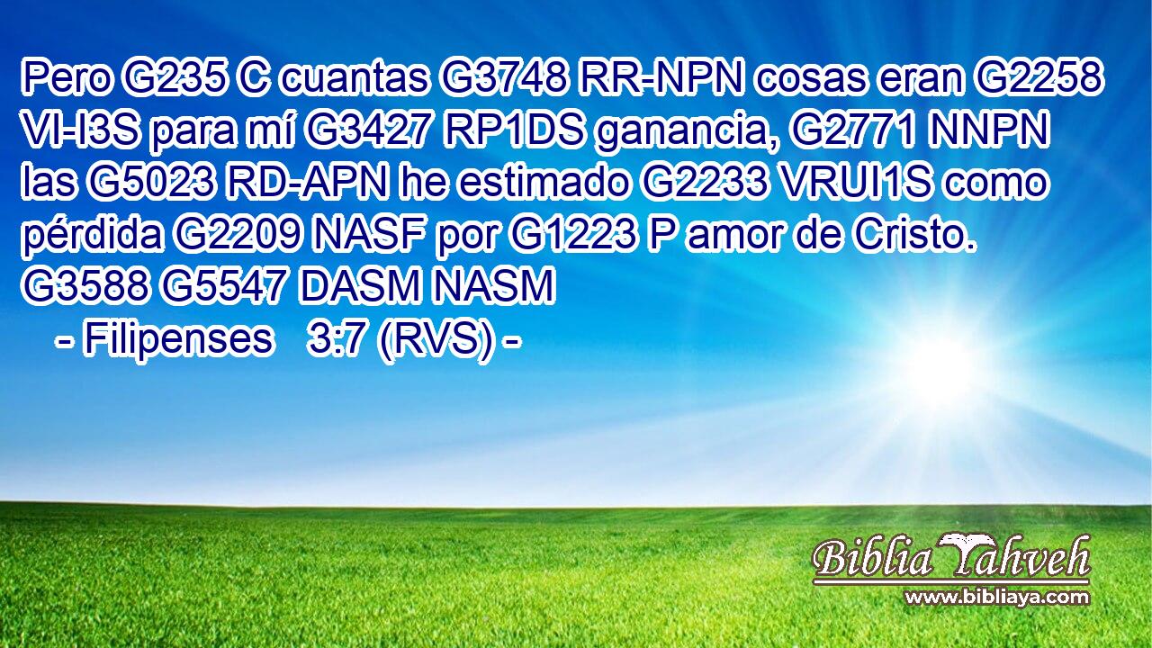 Pero G235 C cuantas G3748 RR-NPN cosas eran G2258 VI-I3S para mí G3427 RP1DS ganancia, G2771 NNPN las G5023 RD-APN he estimado G2233 VRUI1S como pérdida G2209 NASF por G1223 P amor de Cristo. G3588 G5547 DASM NASM 