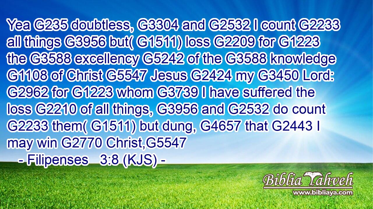 Yea G235 doubtless, G3304 and G2532 I count G2233 all things G3956 but( G1511) loss G2209 for G1223 the G3588 excellency G5242 of the G3588 knowledge G1108 of Christ G5547 Jesus G2424 my G3450 Lord: G2962 for G1223 whom G3739 I have suffered the loss G2210 of all things, G3956 and G2532 do count G2233 them( G1511) but dung, G4657 that G2443 I may win G2770 Christ,G5547