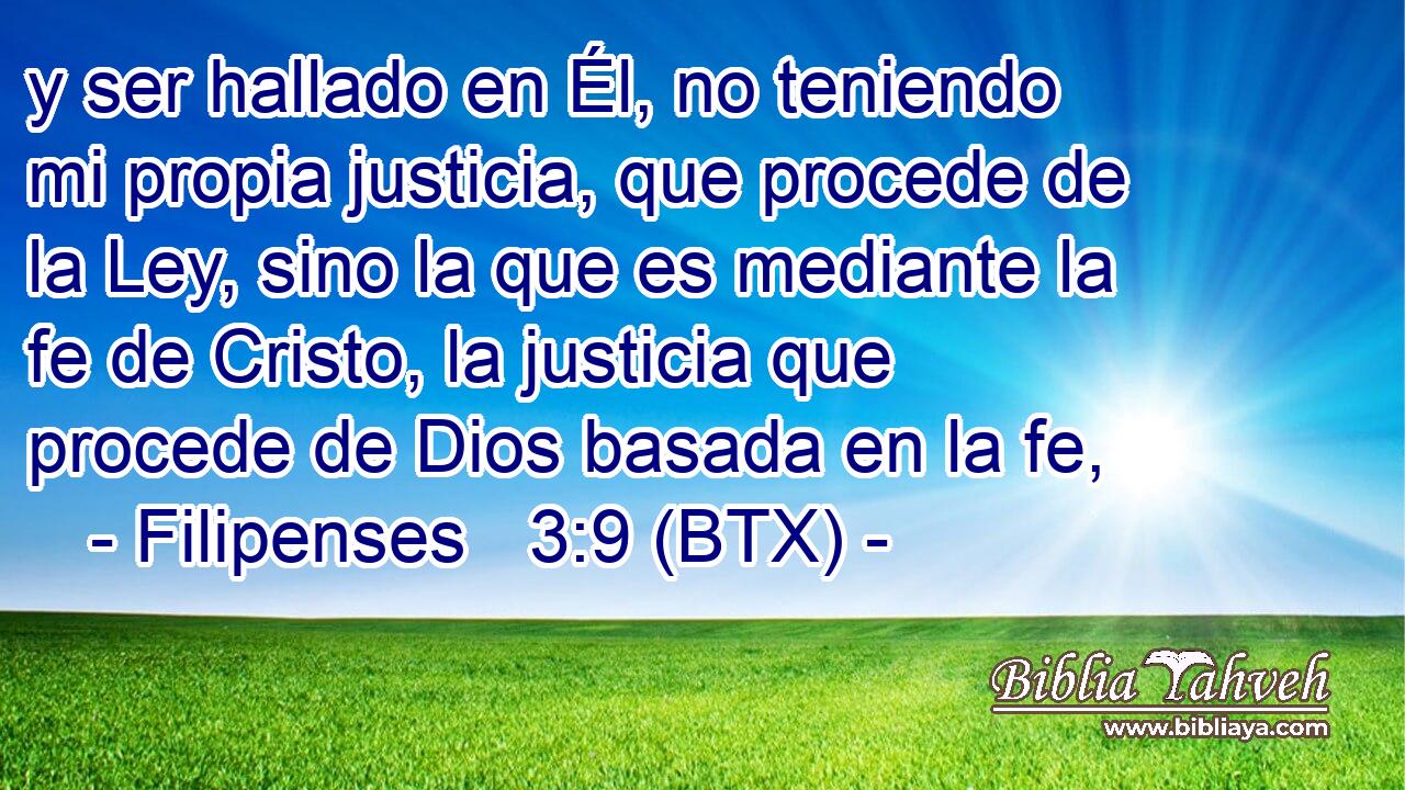 y ser hallado en Él, no teniendo mi propia justicia, que procede de la Ley, sino la que es mediante la fe de Cristo, la justicia que procede de Dios basada en la fe,