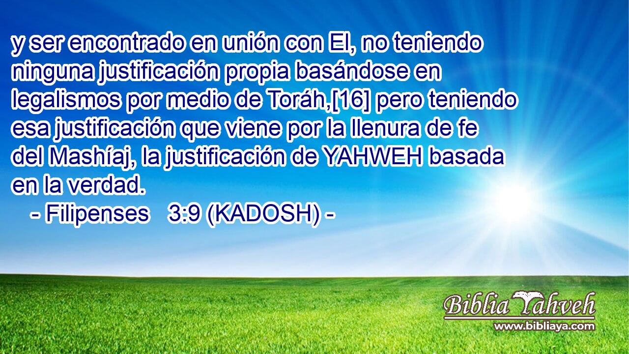 y ser encontrado en unión con El, no teniendo ninguna justificación propia basándose en legalismos por medio de Toráh,[16] pero teniendo esa justificación que viene por la llenura de fe del Mashíaj, la justificación de YAHWEH basada en la verdad. 