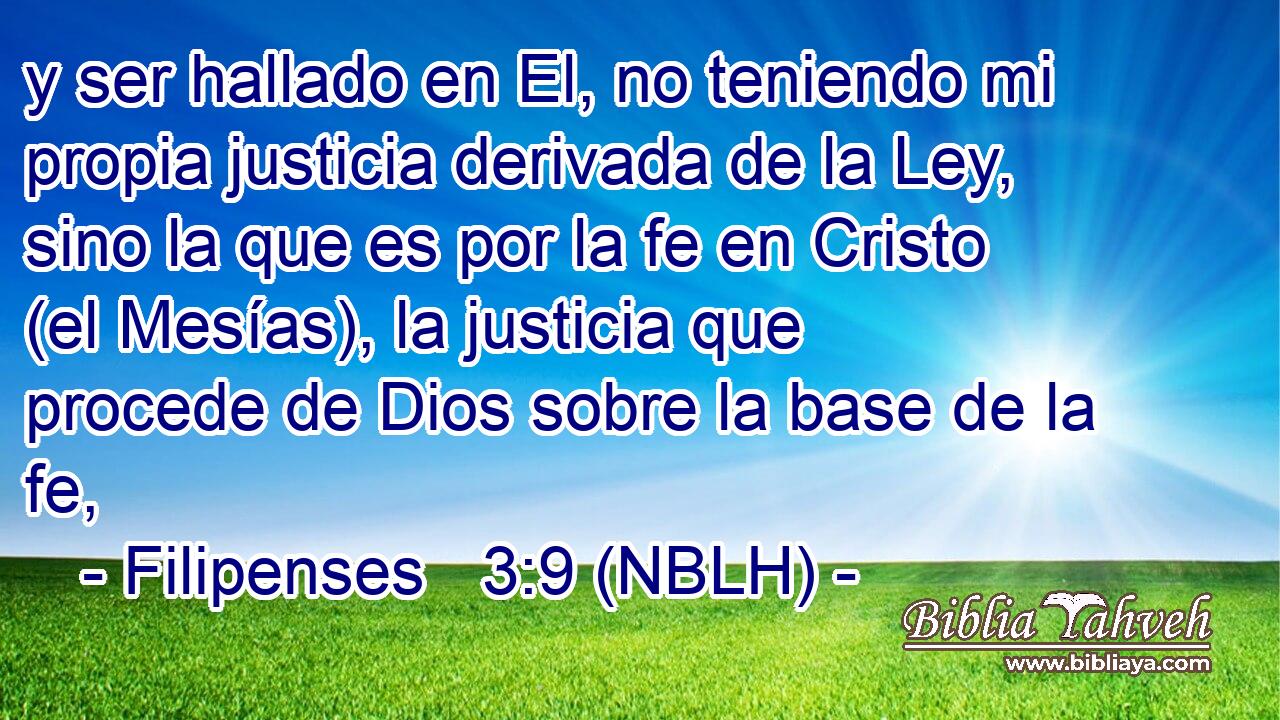 y ser hallado en El, no teniendo mi propia justicia derivada de la Ley, sino la que es por la fe en Cristo (el Mesías), la justicia que procede de Dios sobre la base de la fe, 