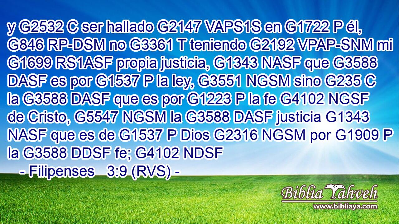 y G2532 C ser hallado G2147 VAPS1S en G1722 P él, G846 RP-DSM no G3361 T teniendo G2192 VPAP-SNM mi G1699 RS1ASF propia justicia, G1343 NASF que G3588 DASF es por G1537 P la ley, G3551 NGSM sino G235 C la G3588 DASF que es por G1223 P la fe G4102 NGSF de Cristo, G5547 NGSM la G3588 DASF justicia G1343 NASF que es de G1537 P Dios G2316 NGSM por G1909 P la G3588 DDSF fe; G4102 NDSF 