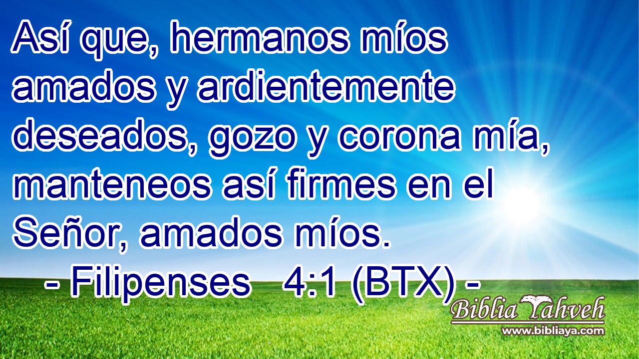 Así que, hermanos míos amados y ardientemente deseados, gozo y corona mía, manteneos así firmes en el Señor, amados míos.