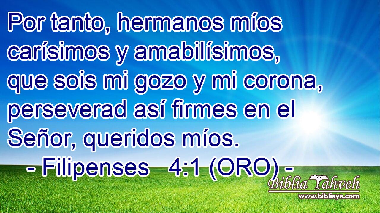  Por tanto, hermanos míos carísimos y amabilísimos, que sois mi gozo y mi corona, perseverad así firmes en el Señor, queridos míos. 