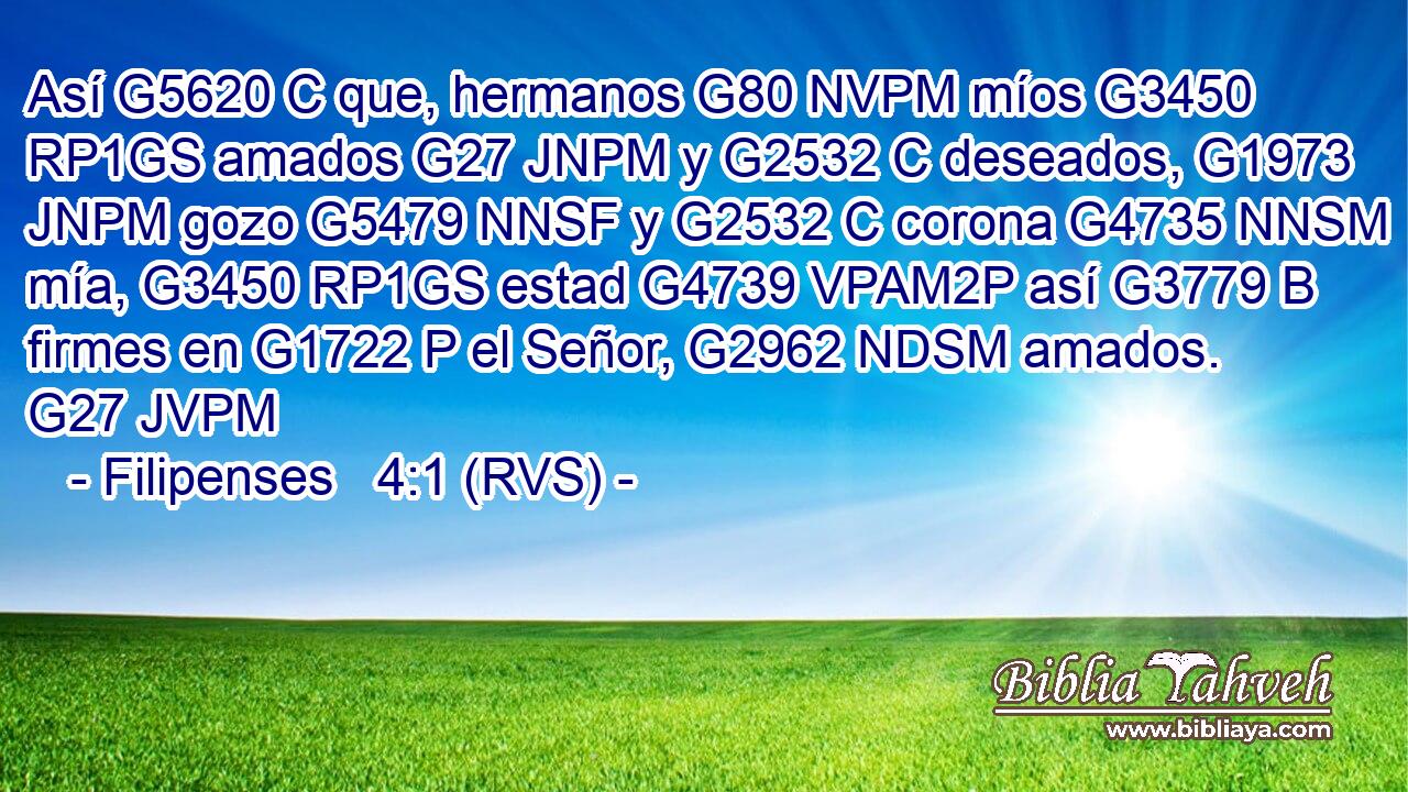 Así G5620 C que, hermanos G80 NVPM míos G3450 RP1GS amados G27 JNPM y G2532 C deseados, G1973 JNPM gozo G5479 NNSF y G2532 C corona G4735 NNSM mía, G3450 RP1GS estad G4739 VPAM2P así G3779 B firmes en G1722 P el Señor, G2962 NDSM amados. G27 JVPM 