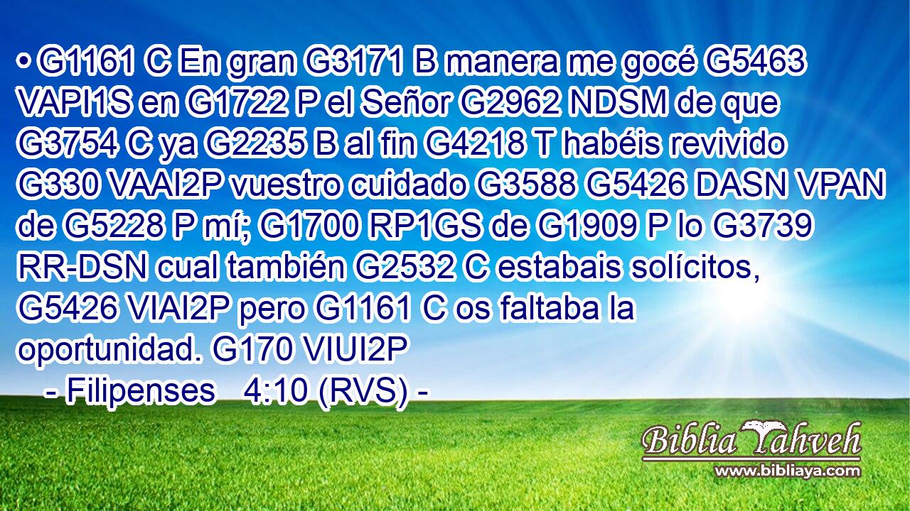• G1161 C En gran G3171 B manera me gocé G5463 VAPI1S en G1722 P el Señor G2962 NDSM de que G3754 C ya G2235 B al fin G4218 T habéis revivido G330 VAAI2P vuestro cuidado G3588 G5426 DASN VPAN de G5228 P mí; G1700 RP1GS de G1909 P lo G3739 RR-DSN cual también G2532 C estabais solícitos, G5426 VIAI2P pero G1161 C os faltaba la oportunidad. G170 VIUI2P 