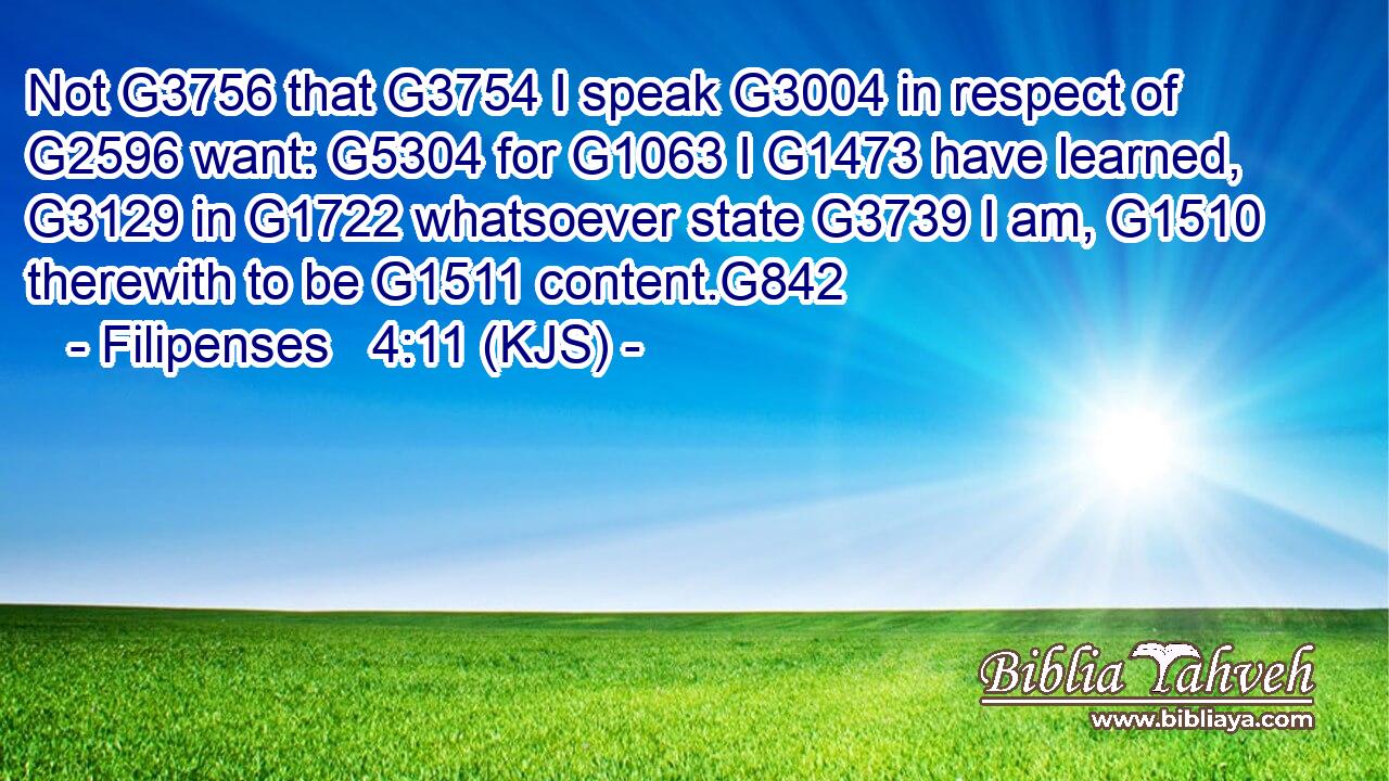 Not G3756 that G3754 I speak G3004 in respect of G2596 want: G5304 for G1063 I G1473 have learned, G3129 in G1722 whatsoever state G3739 I am, G1510 therewith to be G1511 content.G842