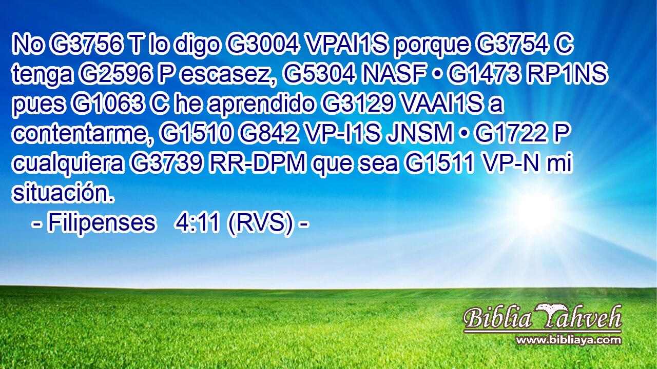No G3756 T lo digo G3004 VPAI1S porque G3754 C tenga G2596 P escasez, G5304 NASF • G1473 RP1NS pues G1063 C he aprendido G3129 VAAI1S a contentarme, G1510 G842 VP-I1S JNSM • G1722 P cualquiera G3739 RR-DPM que sea G1511 VP-N mi situación. 