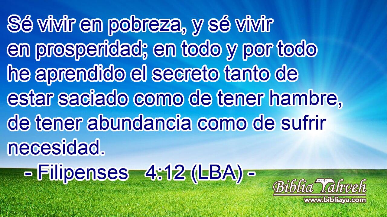 Sé vivir en pobreza, y sé vivir en prosperidad; en todo y por todo he aprendido el secreto tanto de estar saciado como de tener hambre, de tener abundancia como de sufrir necesidad.