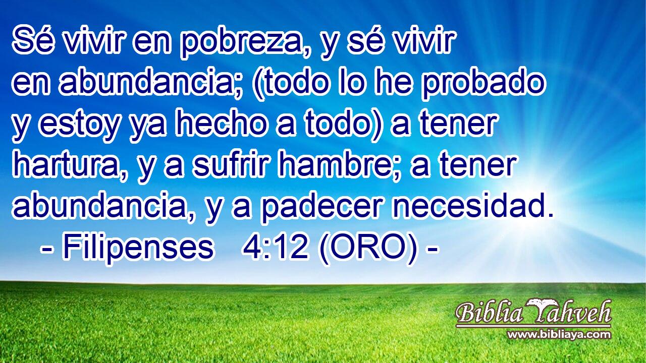  Sé vivir en pobreza, y sé vivir en abundancia; (todo lo he probado y estoy ya hecho a todo) a tener hartura, y a sufrir hambre; a tener abundancia, y a padecer necesidad. 